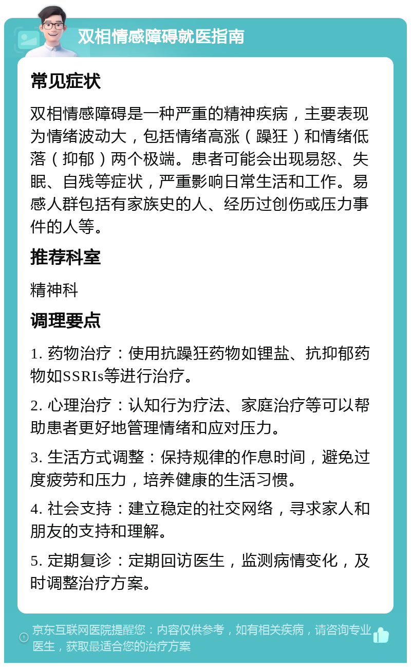 双相情感障碍就医指南 常见症状 双相情感障碍是一种严重的精神疾病，主要表现为情绪波动大，包括情绪高涨（躁狂）和情绪低落（抑郁）两个极端。患者可能会出现易怒、失眠、自残等症状，严重影响日常生活和工作。易感人群包括有家族史的人、经历过创伤或压力事件的人等。 推荐科室 精神科 调理要点 1. 药物治疗：使用抗躁狂药物如锂盐、抗抑郁药物如SSRIs等进行治疗。 2. 心理治疗：认知行为疗法、家庭治疗等可以帮助患者更好地管理情绪和应对压力。 3. 生活方式调整：保持规律的作息时间，避免过度疲劳和压力，培养健康的生活习惯。 4. 社会支持：建立稳定的社交网络，寻求家人和朋友的支持和理解。 5. 定期复诊：定期回访医生，监测病情变化，及时调整治疗方案。