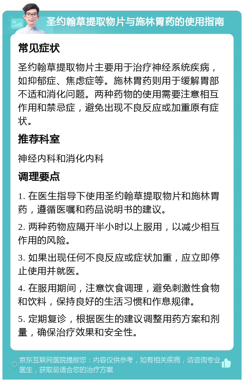 圣约翰草提取物片与施林胃药的使用指南 常见症状 圣约翰草提取物片主要用于治疗神经系统疾病，如抑郁症、焦虑症等。施林胃药则用于缓解胃部不适和消化问题。两种药物的使用需要注意相互作用和禁忌症，避免出现不良反应或加重原有症状。 推荐科室 神经内科和消化内科 调理要点 1. 在医生指导下使用圣约翰草提取物片和施林胃药，遵循医嘱和药品说明书的建议。 2. 两种药物应隔开半小时以上服用，以减少相互作用的风险。 3. 如果出现任何不良反应或症状加重，应立即停止使用并就医。 4. 在服用期间，注意饮食调理，避免刺激性食物和饮料，保持良好的生活习惯和作息规律。 5. 定期复诊，根据医生的建议调整用药方案和剂量，确保治疗效果和安全性。