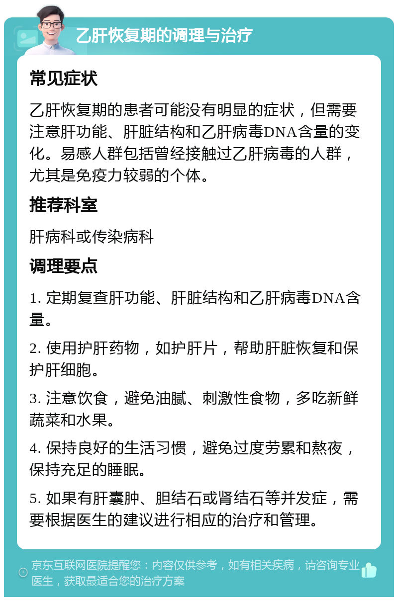 乙肝恢复期的调理与治疗 常见症状 乙肝恢复期的患者可能没有明显的症状，但需要注意肝功能、肝脏结构和乙肝病毒DNA含量的变化。易感人群包括曾经接触过乙肝病毒的人群，尤其是免疫力较弱的个体。 推荐科室 肝病科或传染病科 调理要点 1. 定期复查肝功能、肝脏结构和乙肝病毒DNA含量。 2. 使用护肝药物，如护肝片，帮助肝脏恢复和保护肝细胞。 3. 注意饮食，避免油腻、刺激性食物，多吃新鲜蔬菜和水果。 4. 保持良好的生活习惯，避免过度劳累和熬夜，保持充足的睡眠。 5. 如果有肝囊肿、胆结石或肾结石等并发症，需要根据医生的建议进行相应的治疗和管理。