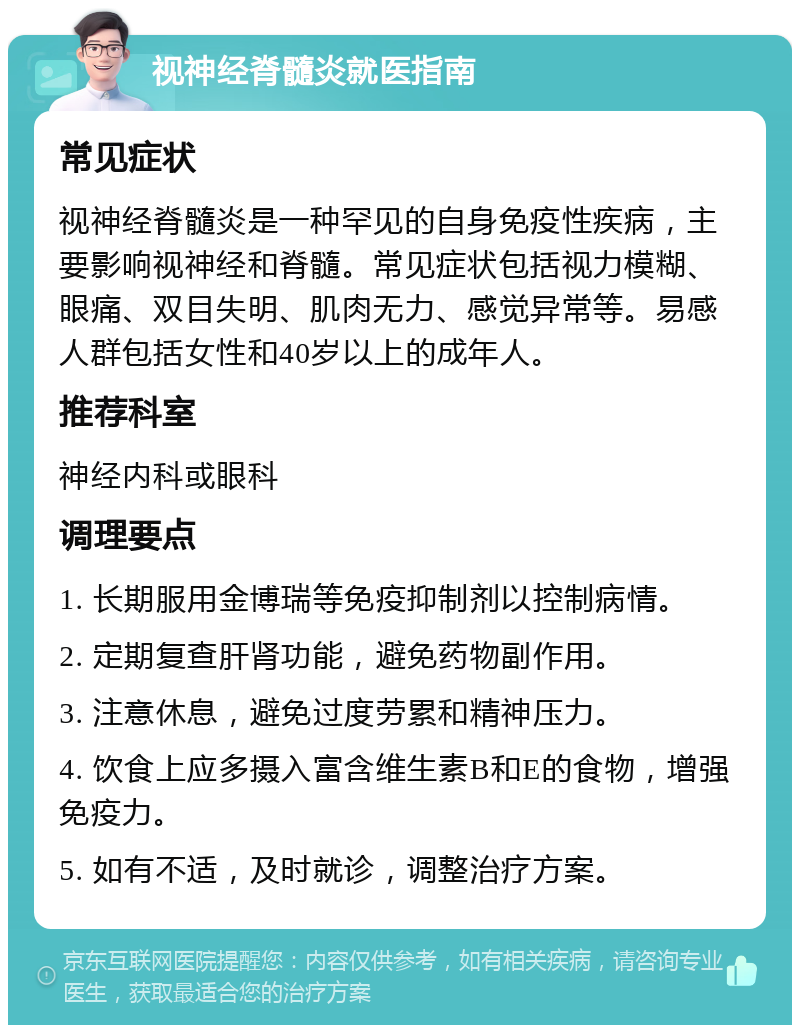 视神经脊髓炎就医指南 常见症状 视神经脊髓炎是一种罕见的自身免疫性疾病，主要影响视神经和脊髓。常见症状包括视力模糊、眼痛、双目失明、肌肉无力、感觉异常等。易感人群包括女性和40岁以上的成年人。 推荐科室 神经内科或眼科 调理要点 1. 长期服用金博瑞等免疫抑制剂以控制病情。 2. 定期复查肝肾功能，避免药物副作用。 3. 注意休息，避免过度劳累和精神压力。 4. 饮食上应多摄入富含维生素B和E的食物，增强免疫力。 5. 如有不适，及时就诊，调整治疗方案。