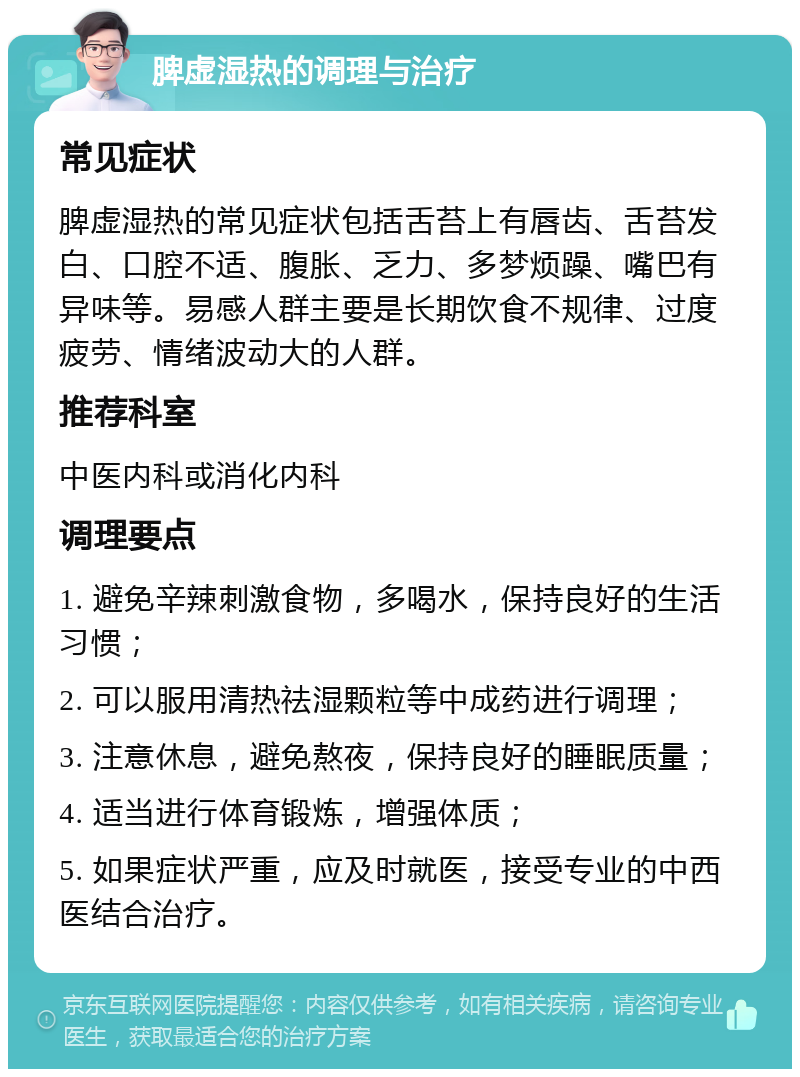 脾虚湿热的调理与治疗 常见症状 脾虚湿热的常见症状包括舌苔上有唇齿、舌苔发白、口腔不适、腹胀、乏力、多梦烦躁、嘴巴有异味等。易感人群主要是长期饮食不规律、过度疲劳、情绪波动大的人群。 推荐科室 中医内科或消化内科 调理要点 1. 避免辛辣刺激食物，多喝水，保持良好的生活习惯； 2. 可以服用清热祛湿颗粒等中成药进行调理； 3. 注意休息，避免熬夜，保持良好的睡眠质量； 4. 适当进行体育锻炼，增强体质； 5. 如果症状严重，应及时就医，接受专业的中西医结合治疗。