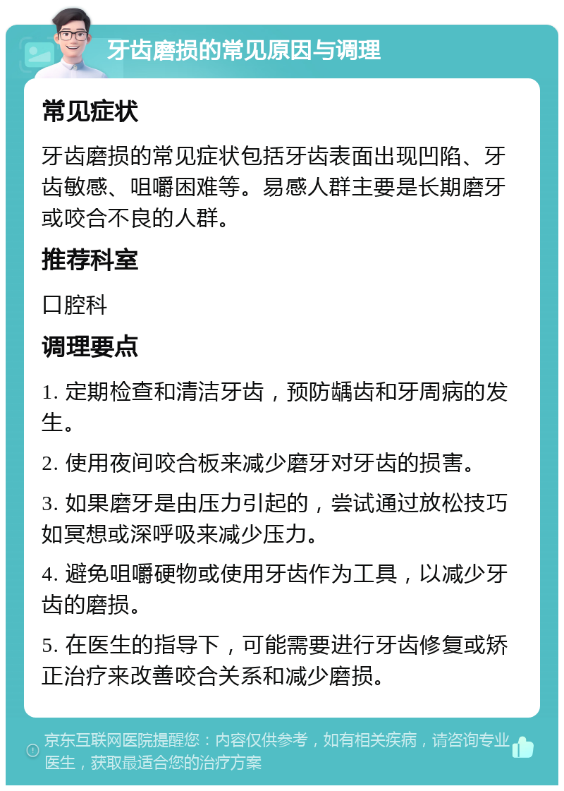 牙齿磨损的常见原因与调理 常见症状 牙齿磨损的常见症状包括牙齿表面出现凹陷、牙齿敏感、咀嚼困难等。易感人群主要是长期磨牙或咬合不良的人群。 推荐科室 口腔科 调理要点 1. 定期检查和清洁牙齿，预防龋齿和牙周病的发生。 2. 使用夜间咬合板来减少磨牙对牙齿的损害。 3. 如果磨牙是由压力引起的，尝试通过放松技巧如冥想或深呼吸来减少压力。 4. 避免咀嚼硬物或使用牙齿作为工具，以减少牙齿的磨损。 5. 在医生的指导下，可能需要进行牙齿修复或矫正治疗来改善咬合关系和减少磨损。