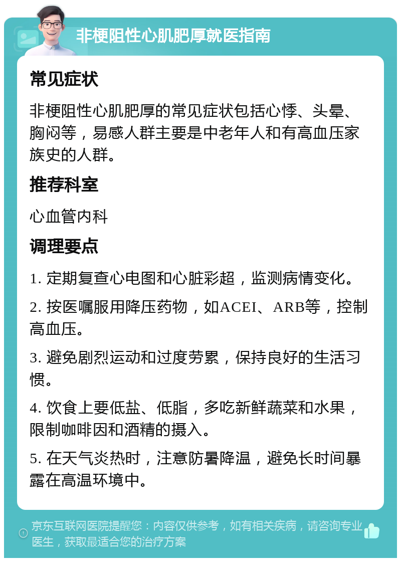 非梗阻性心肌肥厚就医指南 常见症状 非梗阻性心肌肥厚的常见症状包括心悸、头晕、胸闷等，易感人群主要是中老年人和有高血压家族史的人群。 推荐科室 心血管内科 调理要点 1. 定期复查心电图和心脏彩超，监测病情变化。 2. 按医嘱服用降压药物，如ACEI、ARB等，控制高血压。 3. 避免剧烈运动和过度劳累，保持良好的生活习惯。 4. 饮食上要低盐、低脂，多吃新鲜蔬菜和水果，限制咖啡因和酒精的摄入。 5. 在天气炎热时，注意防暑降温，避免长时间暴露在高温环境中。