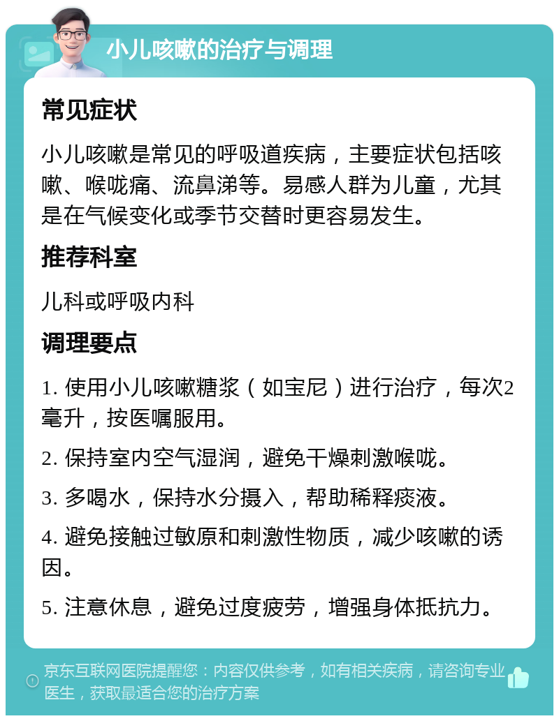 小儿咳嗽的治疗与调理 常见症状 小儿咳嗽是常见的呼吸道疾病，主要症状包括咳嗽、喉咙痛、流鼻涕等。易感人群为儿童，尤其是在气候变化或季节交替时更容易发生。 推荐科室 儿科或呼吸内科 调理要点 1. 使用小儿咳嗽糖浆（如宝尼）进行治疗，每次2毫升，按医嘱服用。 2. 保持室内空气湿润，避免干燥刺激喉咙。 3. 多喝水，保持水分摄入，帮助稀释痰液。 4. 避免接触过敏原和刺激性物质，减少咳嗽的诱因。 5. 注意休息，避免过度疲劳，增强身体抵抗力。