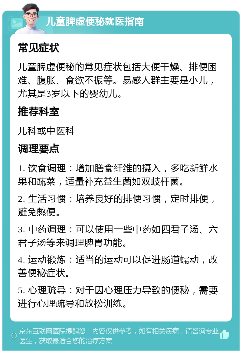 儿童脾虚便秘就医指南 常见症状 儿童脾虚便秘的常见症状包括大便干燥、排便困难、腹胀、食欲不振等。易感人群主要是小儿，尤其是3岁以下的婴幼儿。 推荐科室 儿科或中医科 调理要点 1. 饮食调理：增加膳食纤维的摄入，多吃新鲜水果和蔬菜，适量补充益生菌如双歧杆菌。 2. 生活习惯：培养良好的排便习惯，定时排便，避免憋便。 3. 中药调理：可以使用一些中药如四君子汤、六君子汤等来调理脾胃功能。 4. 运动锻炼：适当的运动可以促进肠道蠕动，改善便秘症状。 5. 心理疏导：对于因心理压力导致的便秘，需要进行心理疏导和放松训练。