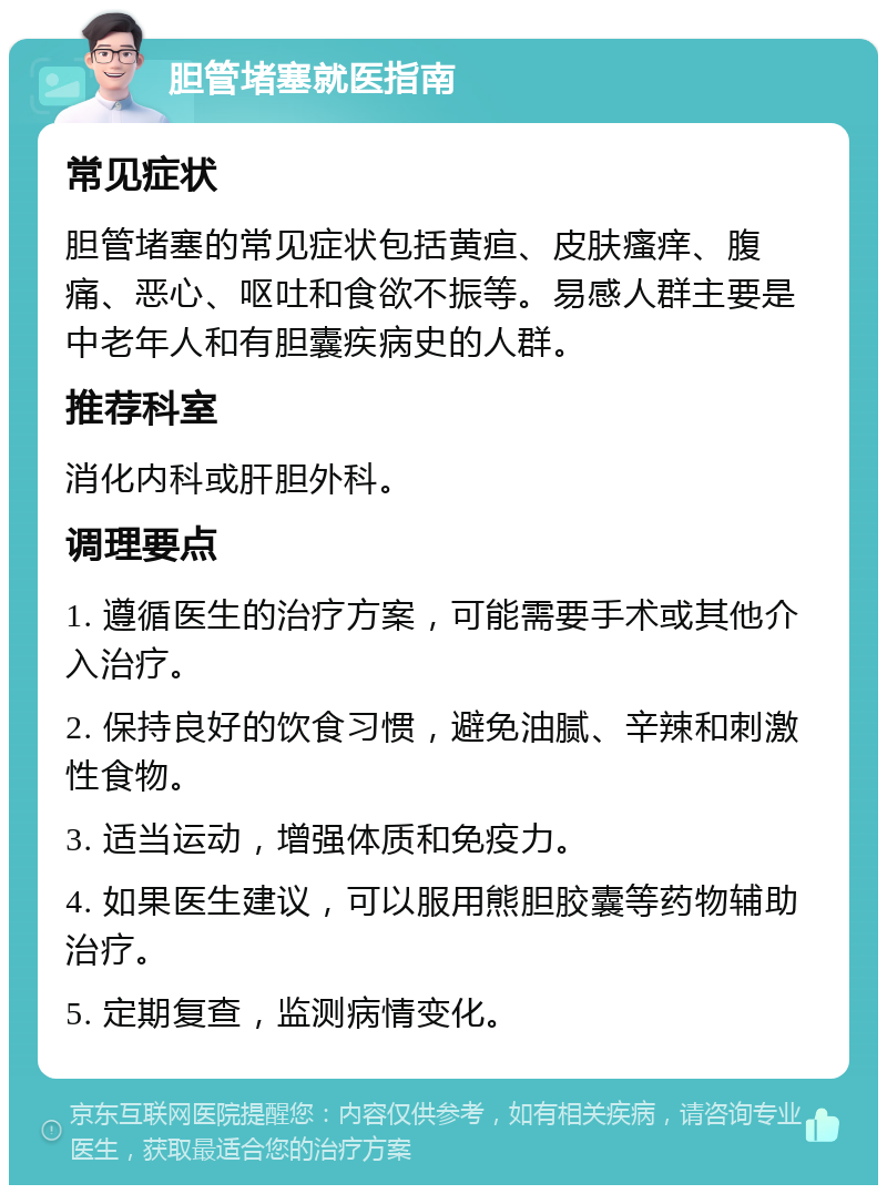 胆管堵塞就医指南 常见症状 胆管堵塞的常见症状包括黄疸、皮肤瘙痒、腹痛、恶心、呕吐和食欲不振等。易感人群主要是中老年人和有胆囊疾病史的人群。 推荐科室 消化内科或肝胆外科。 调理要点 1. 遵循医生的治疗方案，可能需要手术或其他介入治疗。 2. 保持良好的饮食习惯，避免油腻、辛辣和刺激性食物。 3. 适当运动，增强体质和免疫力。 4. 如果医生建议，可以服用熊胆胶囊等药物辅助治疗。 5. 定期复查，监测病情变化。