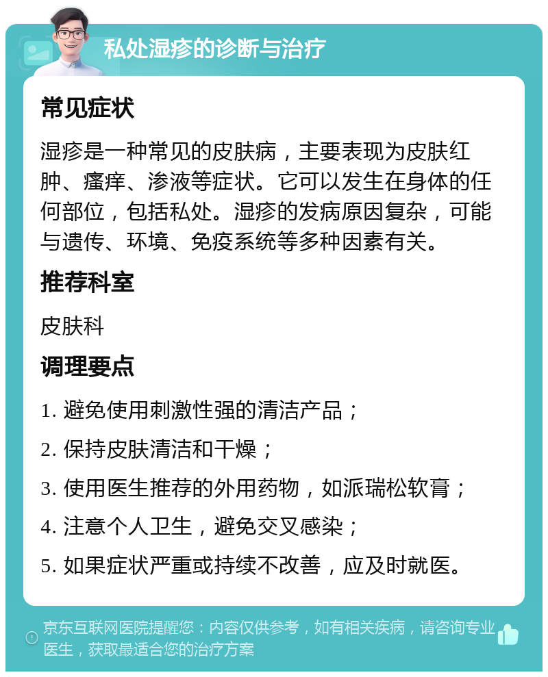 私处湿疹的诊断与治疗 常见症状 湿疹是一种常见的皮肤病，主要表现为皮肤红肿、瘙痒、渗液等症状。它可以发生在身体的任何部位，包括私处。湿疹的发病原因复杂，可能与遗传、环境、免疫系统等多种因素有关。 推荐科室 皮肤科 调理要点 1. 避免使用刺激性强的清洁产品； 2. 保持皮肤清洁和干燥； 3. 使用医生推荐的外用药物，如派瑞松软膏； 4. 注意个人卫生，避免交叉感染； 5. 如果症状严重或持续不改善，应及时就医。