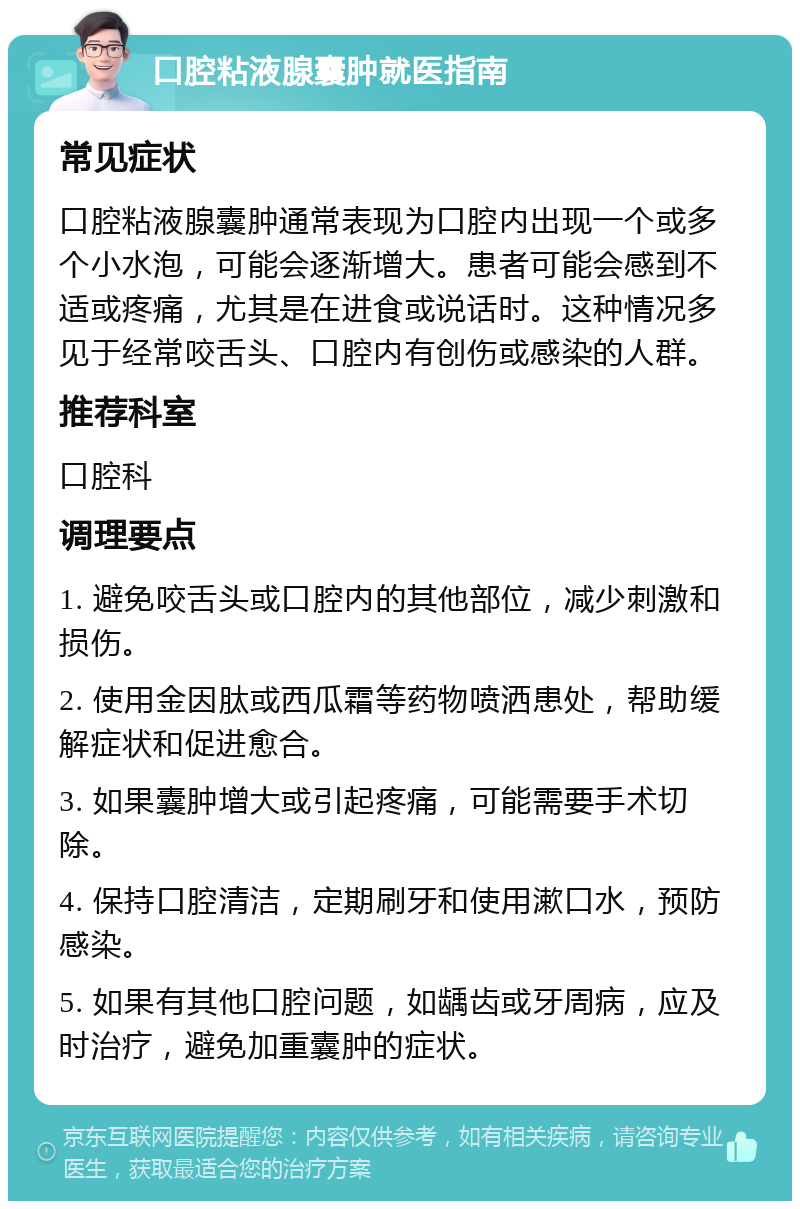 口腔粘液腺囊肿就医指南 常见症状 口腔粘液腺囊肿通常表现为口腔内出现一个或多个小水泡，可能会逐渐增大。患者可能会感到不适或疼痛，尤其是在进食或说话时。这种情况多见于经常咬舌头、口腔内有创伤或感染的人群。 推荐科室 口腔科 调理要点 1. 避免咬舌头或口腔内的其他部位，减少刺激和损伤。 2. 使用金因肽或西瓜霜等药物喷洒患处，帮助缓解症状和促进愈合。 3. 如果囊肿增大或引起疼痛，可能需要手术切除。 4. 保持口腔清洁，定期刷牙和使用漱口水，预防感染。 5. 如果有其他口腔问题，如龋齿或牙周病，应及时治疗，避免加重囊肿的症状。