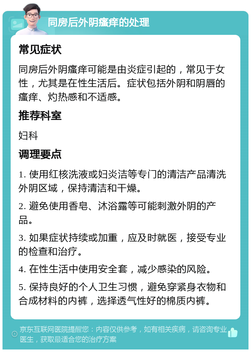 同房后外阴瘙痒的处理 常见症状 同房后外阴瘙痒可能是由炎症引起的，常见于女性，尤其是在性生活后。症状包括外阴和阴唇的瘙痒、灼热感和不适感。 推荐科室 妇科 调理要点 1. 使用红核洗液或妇炎洁等专门的清洁产品清洗外阴区域，保持清洁和干燥。 2. 避免使用香皂、沐浴露等可能刺激外阴的产品。 3. 如果症状持续或加重，应及时就医，接受专业的检查和治疗。 4. 在性生活中使用安全套，减少感染的风险。 5. 保持良好的个人卫生习惯，避免穿紧身衣物和合成材料的内裤，选择透气性好的棉质内裤。