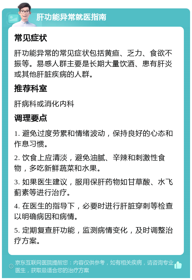 肝功能异常就医指南 常见症状 肝功能异常的常见症状包括黄疸、乏力、食欲不振等。易感人群主要是长期大量饮酒、患有肝炎或其他肝脏疾病的人群。 推荐科室 肝病科或消化内科 调理要点 1. 避免过度劳累和情绪波动，保持良好的心态和作息习惯。 2. 饮食上应清淡，避免油腻、辛辣和刺激性食物，多吃新鲜蔬菜和水果。 3. 如果医生建议，服用保肝药物如甘草酸、水飞蓟素等进行治疗。 4. 在医生的指导下，必要时进行肝脏穿刺等检查以明确病因和病情。 5. 定期复查肝功能，监测病情变化，及时调整治疗方案。