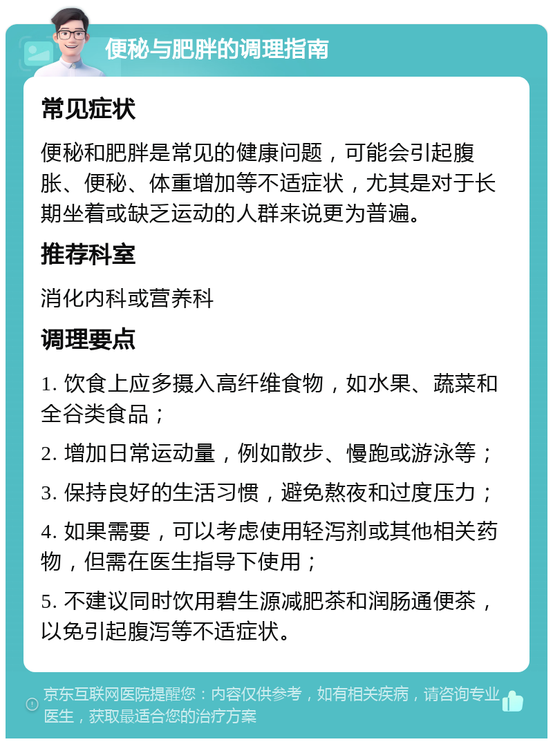 便秘与肥胖的调理指南 常见症状 便秘和肥胖是常见的健康问题，可能会引起腹胀、便秘、体重增加等不适症状，尤其是对于长期坐着或缺乏运动的人群来说更为普遍。 推荐科室 消化内科或营养科 调理要点 1. 饮食上应多摄入高纤维食物，如水果、蔬菜和全谷类食品； 2. 增加日常运动量，例如散步、慢跑或游泳等； 3. 保持良好的生活习惯，避免熬夜和过度压力； 4. 如果需要，可以考虑使用轻泻剂或其他相关药物，但需在医生指导下使用； 5. 不建议同时饮用碧生源减肥茶和润肠通便茶，以免引起腹泻等不适症状。