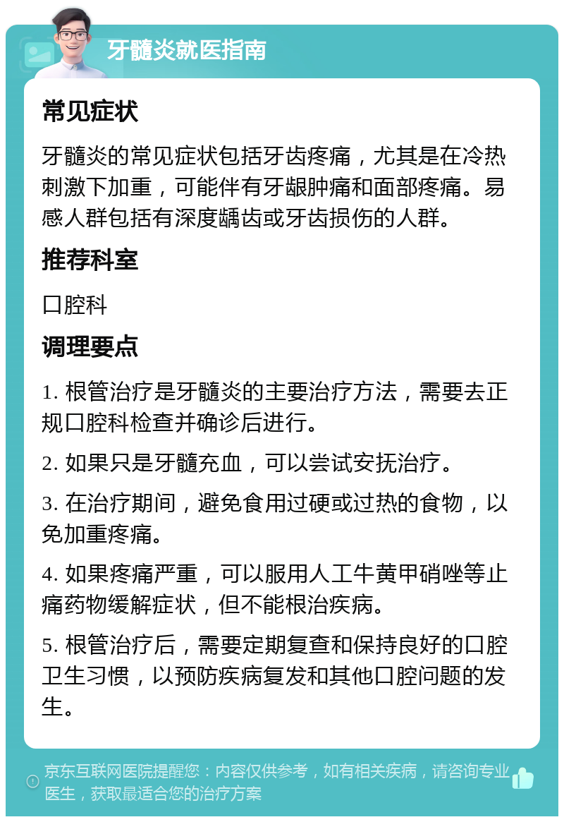 牙髓炎就医指南 常见症状 牙髓炎的常见症状包括牙齿疼痛，尤其是在冷热刺激下加重，可能伴有牙龈肿痛和面部疼痛。易感人群包括有深度龋齿或牙齿损伤的人群。 推荐科室 口腔科 调理要点 1. 根管治疗是牙髓炎的主要治疗方法，需要去正规口腔科检查并确诊后进行。 2. 如果只是牙髓充血，可以尝试安抚治疗。 3. 在治疗期间，避免食用过硬或过热的食物，以免加重疼痛。 4. 如果疼痛严重，可以服用人工牛黄甲硝唑等止痛药物缓解症状，但不能根治疾病。 5. 根管治疗后，需要定期复查和保持良好的口腔卫生习惯，以预防疾病复发和其他口腔问题的发生。