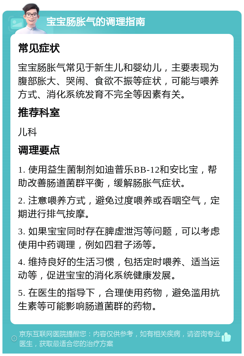 宝宝肠胀气的调理指南 常见症状 宝宝肠胀气常见于新生儿和婴幼儿，主要表现为腹部胀大、哭闹、食欲不振等症状，可能与喂养方式、消化系统发育不完全等因素有关。 推荐科室 儿科 调理要点 1. 使用益生菌制剂如迪普乐BB-12和安比宝，帮助改善肠道菌群平衡，缓解肠胀气症状。 2. 注意喂养方式，避免过度喂养或吞咽空气，定期进行排气按摩。 3. 如果宝宝同时存在脾虚泄泻等问题，可以考虑使用中药调理，例如四君子汤等。 4. 维持良好的生活习惯，包括定时喂养、适当运动等，促进宝宝的消化系统健康发展。 5. 在医生的指导下，合理使用药物，避免滥用抗生素等可能影响肠道菌群的药物。