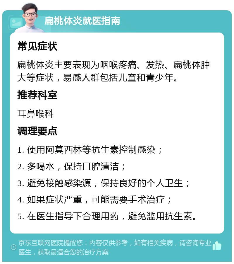 扁桃体炎就医指南 常见症状 扁桃体炎主要表现为咽喉疼痛、发热、扁桃体肿大等症状，易感人群包括儿童和青少年。 推荐科室 耳鼻喉科 调理要点 1. 使用阿莫西林等抗生素控制感染； 2. 多喝水，保持口腔清洁； 3. 避免接触感染源，保持良好的个人卫生； 4. 如果症状严重，可能需要手术治疗； 5. 在医生指导下合理用药，避免滥用抗生素。