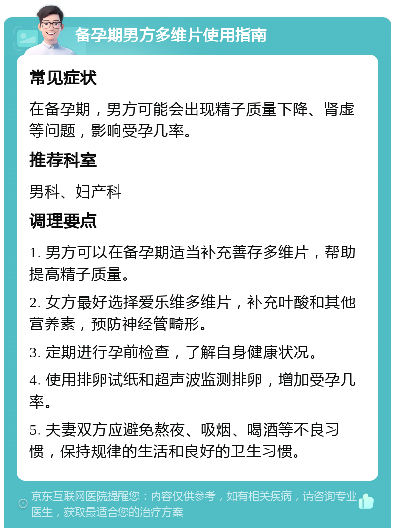 备孕期男方多维片使用指南 常见症状 在备孕期，男方可能会出现精子质量下降、肾虚等问题，影响受孕几率。 推荐科室 男科、妇产科 调理要点 1. 男方可以在备孕期适当补充善存多维片，帮助提高精子质量。 2. 女方最好选择爱乐维多维片，补充叶酸和其他营养素，预防神经管畸形。 3. 定期进行孕前检查，了解自身健康状况。 4. 使用排卵试纸和超声波监测排卵，增加受孕几率。 5. 夫妻双方应避免熬夜、吸烟、喝酒等不良习惯，保持规律的生活和良好的卫生习惯。