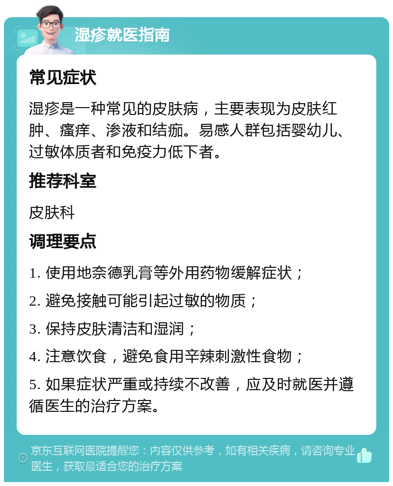 湿疹就医指南 常见症状 湿疹是一种常见的皮肤病，主要表现为皮肤红肿、瘙痒、渗液和结痂。易感人群包括婴幼儿、过敏体质者和免疫力低下者。 推荐科室 皮肤科 调理要点 1. 使用地奈德乳膏等外用药物缓解症状； 2. 避免接触可能引起过敏的物质； 3. 保持皮肤清洁和湿润； 4. 注意饮食，避免食用辛辣刺激性食物； 5. 如果症状严重或持续不改善，应及时就医并遵循医生的治疗方案。