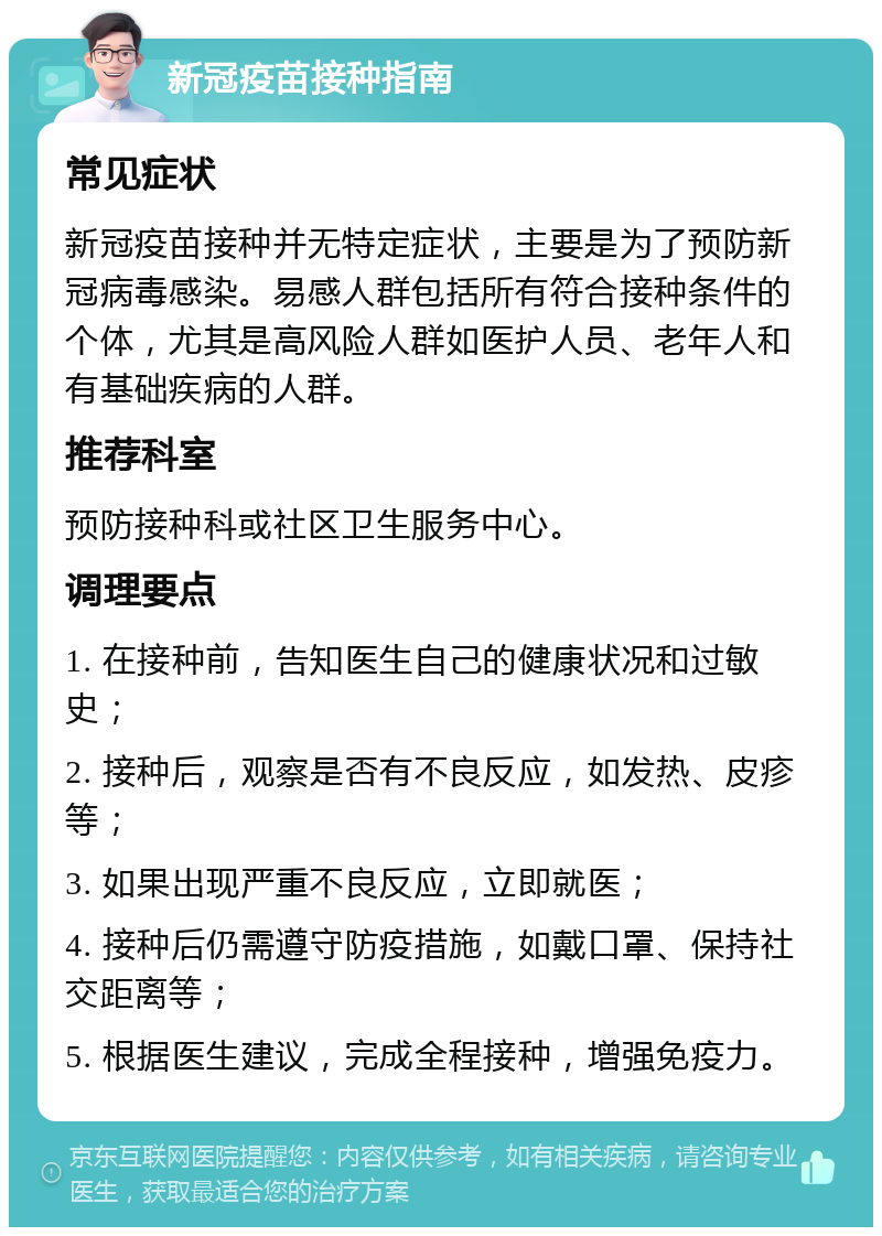 新冠疫苗接种指南 常见症状 新冠疫苗接种并无特定症状，主要是为了预防新冠病毒感染。易感人群包括所有符合接种条件的个体，尤其是高风险人群如医护人员、老年人和有基础疾病的人群。 推荐科室 预防接种科或社区卫生服务中心。 调理要点 1. 在接种前，告知医生自己的健康状况和过敏史； 2. 接种后，观察是否有不良反应，如发热、皮疹等； 3. 如果出现严重不良反应，立即就医； 4. 接种后仍需遵守防疫措施，如戴口罩、保持社交距离等； 5. 根据医生建议，完成全程接种，增强免疫力。