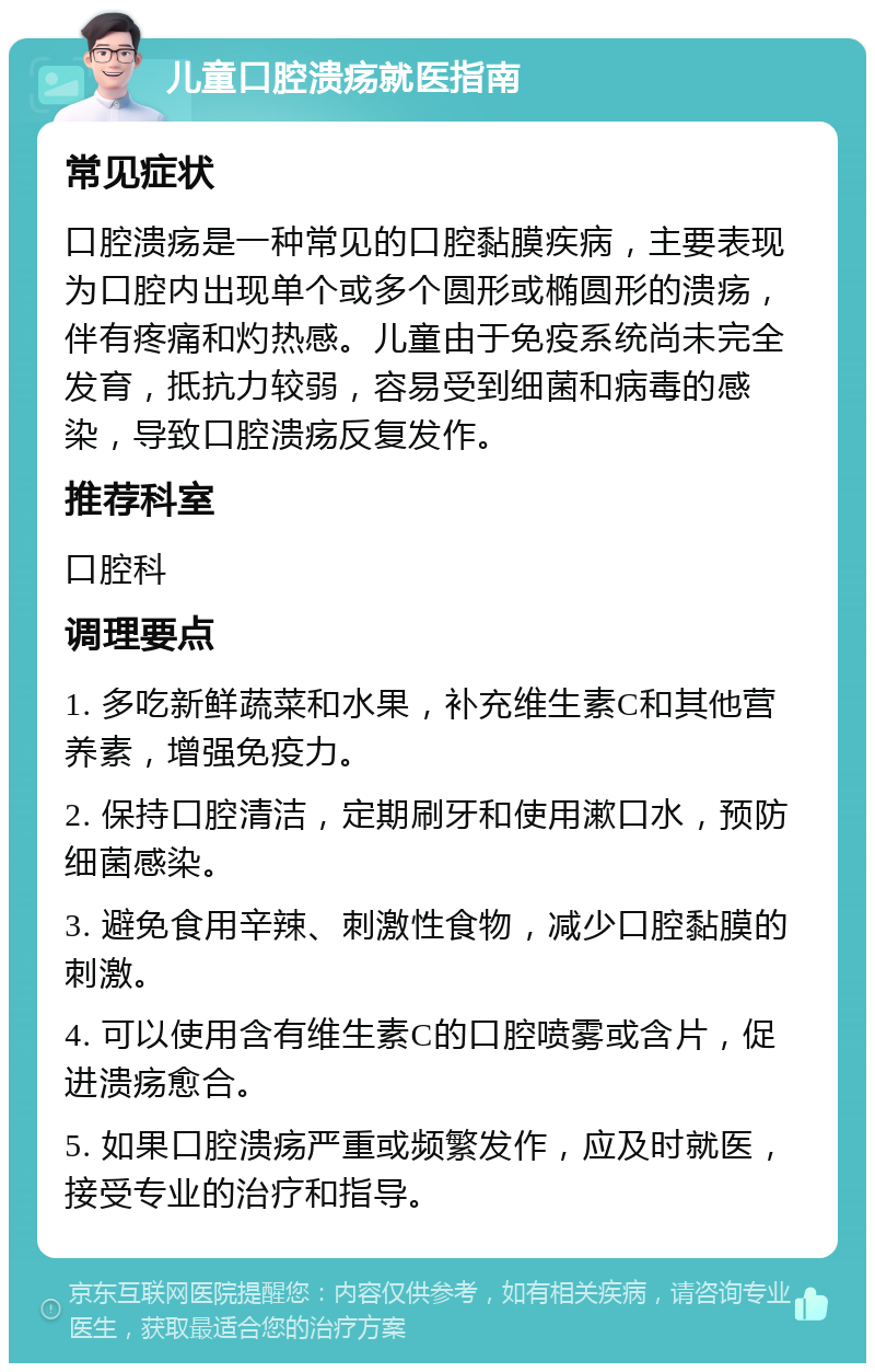 儿童口腔溃疡就医指南 常见症状 口腔溃疡是一种常见的口腔黏膜疾病，主要表现为口腔内出现单个或多个圆形或椭圆形的溃疡，伴有疼痛和灼热感。儿童由于免疫系统尚未完全发育，抵抗力较弱，容易受到细菌和病毒的感染，导致口腔溃疡反复发作。 推荐科室 口腔科 调理要点 1. 多吃新鲜蔬菜和水果，补充维生素C和其他营养素，增强免疫力。 2. 保持口腔清洁，定期刷牙和使用漱口水，预防细菌感染。 3. 避免食用辛辣、刺激性食物，减少口腔黏膜的刺激。 4. 可以使用含有维生素C的口腔喷雾或含片，促进溃疡愈合。 5. 如果口腔溃疡严重或频繁发作，应及时就医，接受专业的治疗和指导。