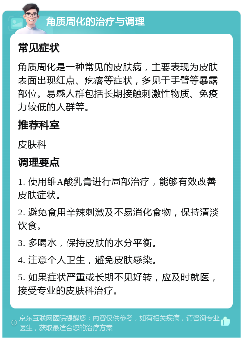 角质周化的治疗与调理 常见症状 角质周化是一种常见的皮肤病，主要表现为皮肤表面出现红点、疙瘩等症状，多见于手臂等暴露部位。易感人群包括长期接触刺激性物质、免疫力较低的人群等。 推荐科室 皮肤科 调理要点 1. 使用维A酸乳膏进行局部治疗，能够有效改善皮肤症状。 2. 避免食用辛辣刺激及不易消化食物，保持清淡饮食。 3. 多喝水，保持皮肤的水分平衡。 4. 注意个人卫生，避免皮肤感染。 5. 如果症状严重或长期不见好转，应及时就医，接受专业的皮肤科治疗。