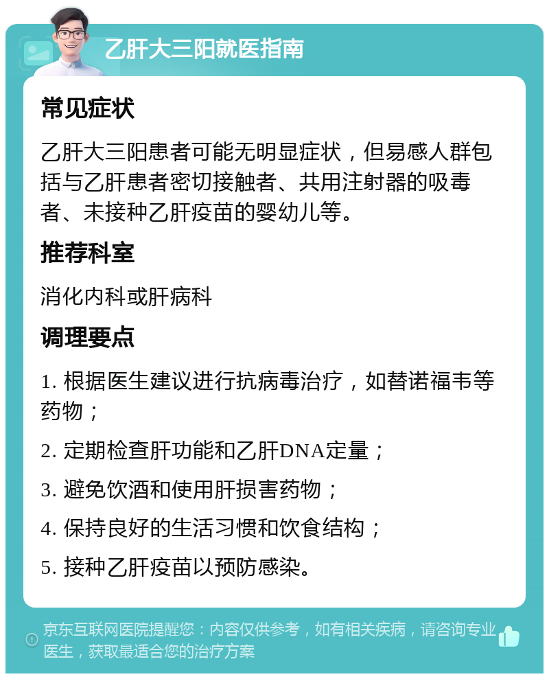 乙肝大三阳就医指南 常见症状 乙肝大三阳患者可能无明显症状，但易感人群包括与乙肝患者密切接触者、共用注射器的吸毒者、未接种乙肝疫苗的婴幼儿等。 推荐科室 消化内科或肝病科 调理要点 1. 根据医生建议进行抗病毒治疗，如替诺福韦等药物； 2. 定期检查肝功能和乙肝DNA定量； 3. 避免饮酒和使用肝损害药物； 4. 保持良好的生活习惯和饮食结构； 5. 接种乙肝疫苗以预防感染。