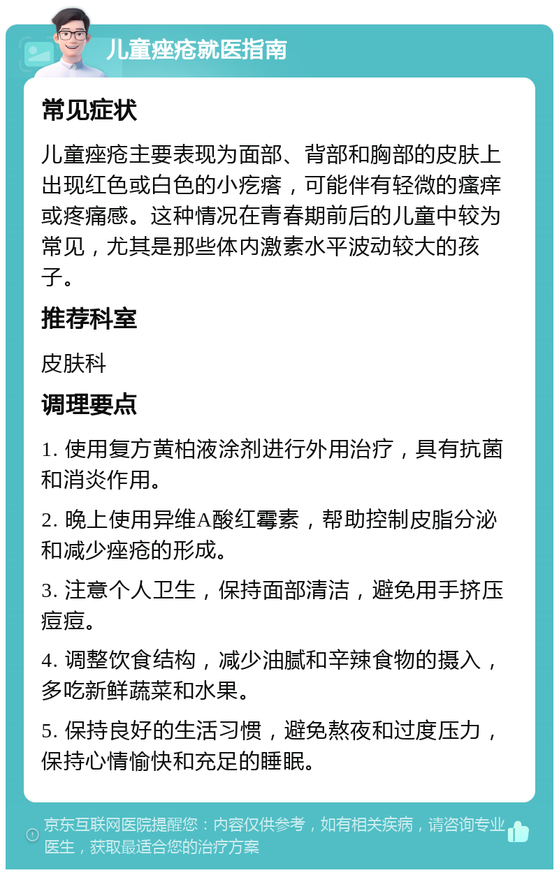 儿童痤疮就医指南 常见症状 儿童痤疮主要表现为面部、背部和胸部的皮肤上出现红色或白色的小疙瘩，可能伴有轻微的瘙痒或疼痛感。这种情况在青春期前后的儿童中较为常见，尤其是那些体内激素水平波动较大的孩子。 推荐科室 皮肤科 调理要点 1. 使用复方黄柏液涂剂进行外用治疗，具有抗菌和消炎作用。 2. 晚上使用异维A酸红霉素，帮助控制皮脂分泌和减少痤疮的形成。 3. 注意个人卫生，保持面部清洁，避免用手挤压痘痘。 4. 调整饮食结构，减少油腻和辛辣食物的摄入，多吃新鲜蔬菜和水果。 5. 保持良好的生活习惯，避免熬夜和过度压力，保持心情愉快和充足的睡眠。