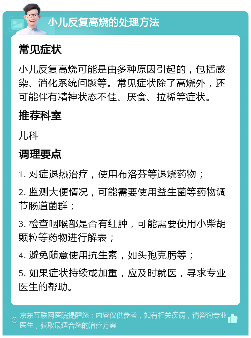 小儿反复高烧的处理方法 常见症状 小儿反复高烧可能是由多种原因引起的，包括感染、消化系统问题等。常见症状除了高烧外，还可能伴有精神状态不佳、厌食、拉稀等症状。 推荐科室 儿科 调理要点 1. 对症退热治疗，使用布洛芬等退烧药物； 2. 监测大便情况，可能需要使用益生菌等药物调节肠道菌群； 3. 检查咽喉部是否有红肿，可能需要使用小柴胡颗粒等药物进行解表； 4. 避免随意使用抗生素，如头孢克肟等； 5. 如果症状持续或加重，应及时就医，寻求专业医生的帮助。