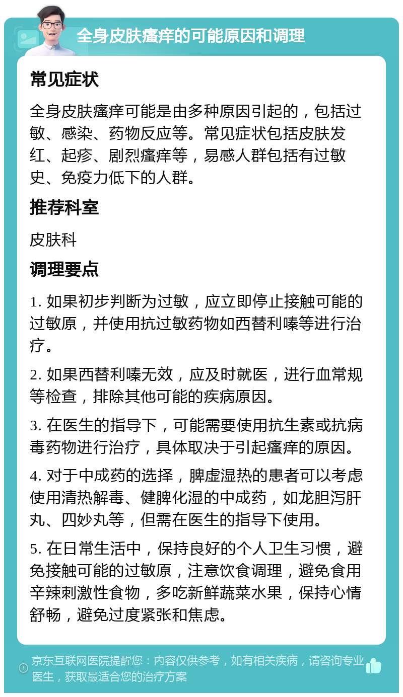 全身皮肤瘙痒的可能原因和调理 常见症状 全身皮肤瘙痒可能是由多种原因引起的，包括过敏、感染、药物反应等。常见症状包括皮肤发红、起疹、剧烈瘙痒等，易感人群包括有过敏史、免疫力低下的人群。 推荐科室 皮肤科 调理要点 1. 如果初步判断为过敏，应立即停止接触可能的过敏原，并使用抗过敏药物如西替利嗪等进行治疗。 2. 如果西替利嗪无效，应及时就医，进行血常规等检查，排除其他可能的疾病原因。 3. 在医生的指导下，可能需要使用抗生素或抗病毒药物进行治疗，具体取决于引起瘙痒的原因。 4. 对于中成药的选择，脾虚湿热的患者可以考虑使用清热解毒、健脾化湿的中成药，如龙胆泻肝丸、四妙丸等，但需在医生的指导下使用。 5. 在日常生活中，保持良好的个人卫生习惯，避免接触可能的过敏原，注意饮食调理，避免食用辛辣刺激性食物，多吃新鲜蔬菜水果，保持心情舒畅，避免过度紧张和焦虑。