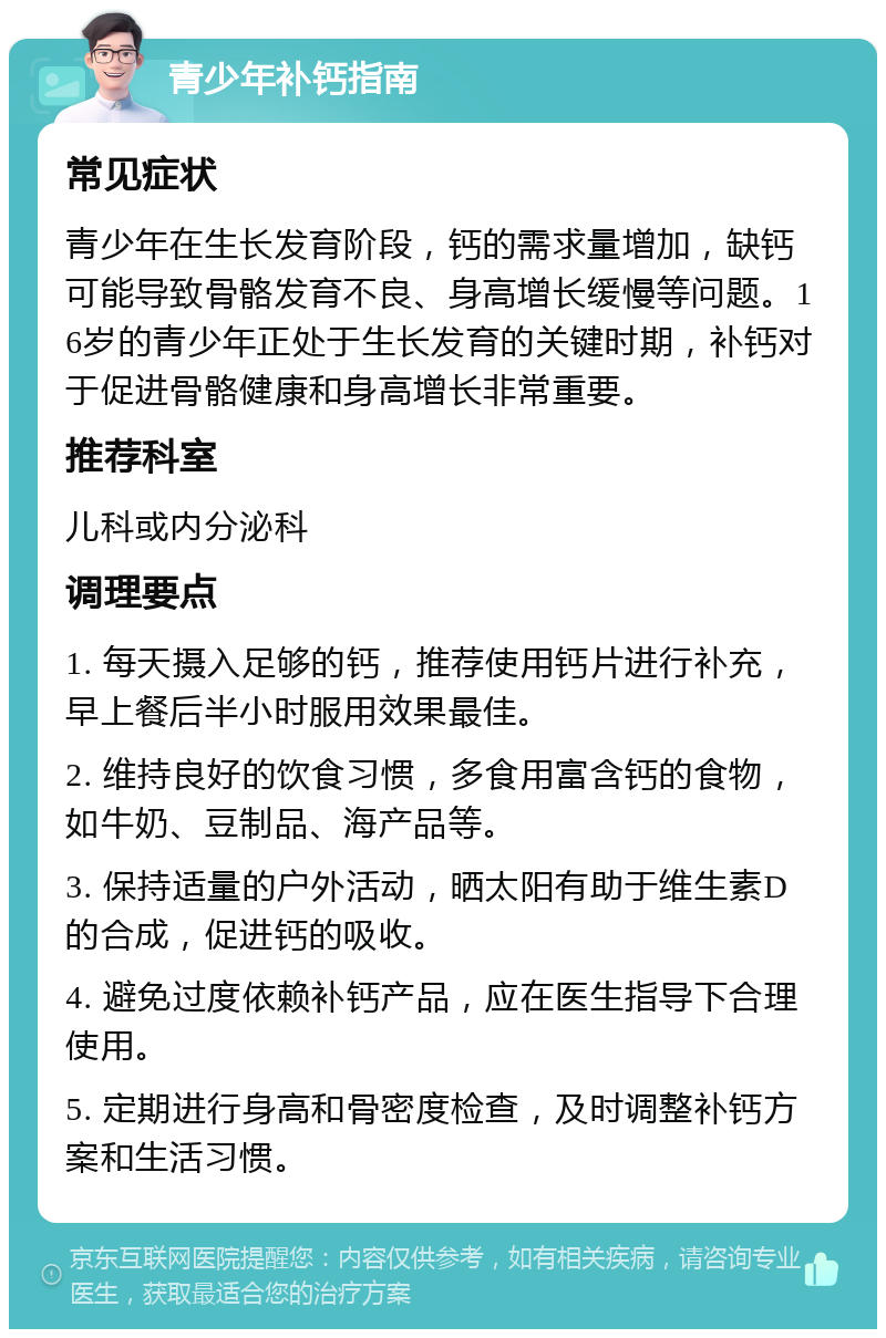 青少年补钙指南 常见症状 青少年在生长发育阶段，钙的需求量增加，缺钙可能导致骨骼发育不良、身高增长缓慢等问题。16岁的青少年正处于生长发育的关键时期，补钙对于促进骨骼健康和身高增长非常重要。 推荐科室 儿科或内分泌科 调理要点 1. 每天摄入足够的钙，推荐使用钙片进行补充，早上餐后半小时服用效果最佳。 2. 维持良好的饮食习惯，多食用富含钙的食物，如牛奶、豆制品、海产品等。 3. 保持适量的户外活动，晒太阳有助于维生素D的合成，促进钙的吸收。 4. 避免过度依赖补钙产品，应在医生指导下合理使用。 5. 定期进行身高和骨密度检查，及时调整补钙方案和生活习惯。