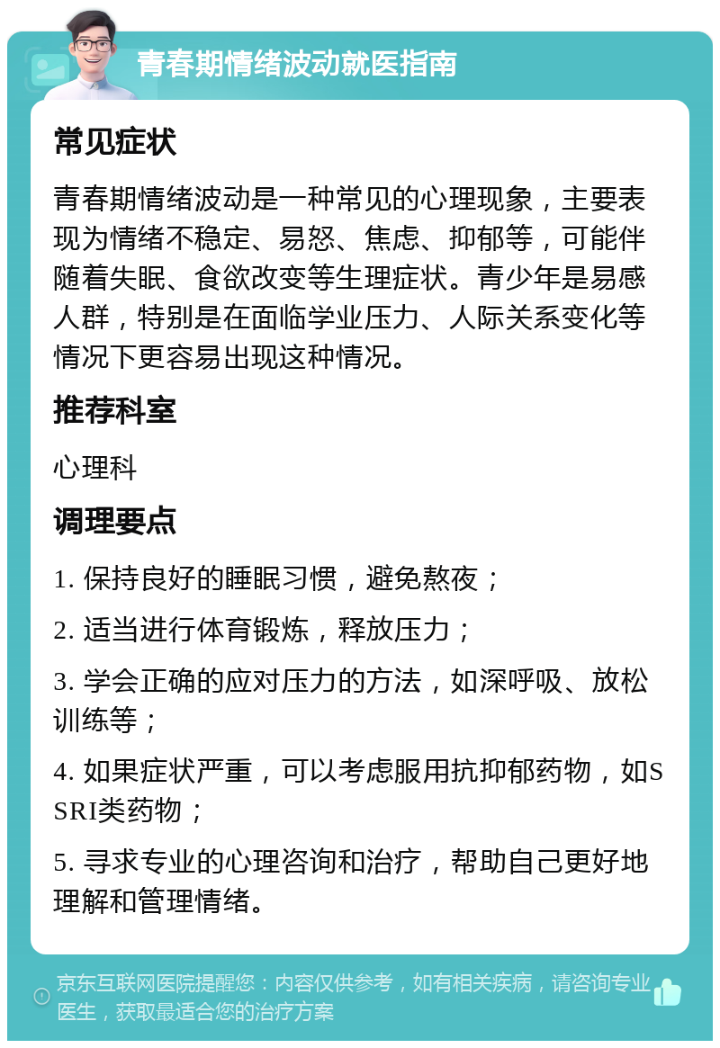 青春期情绪波动就医指南 常见症状 青春期情绪波动是一种常见的心理现象，主要表现为情绪不稳定、易怒、焦虑、抑郁等，可能伴随着失眠、食欲改变等生理症状。青少年是易感人群，特别是在面临学业压力、人际关系变化等情况下更容易出现这种情况。 推荐科室 心理科 调理要点 1. 保持良好的睡眠习惯，避免熬夜； 2. 适当进行体育锻炼，释放压力； 3. 学会正确的应对压力的方法，如深呼吸、放松训练等； 4. 如果症状严重，可以考虑服用抗抑郁药物，如SSRI类药物； 5. 寻求专业的心理咨询和治疗，帮助自己更好地理解和管理情绪。