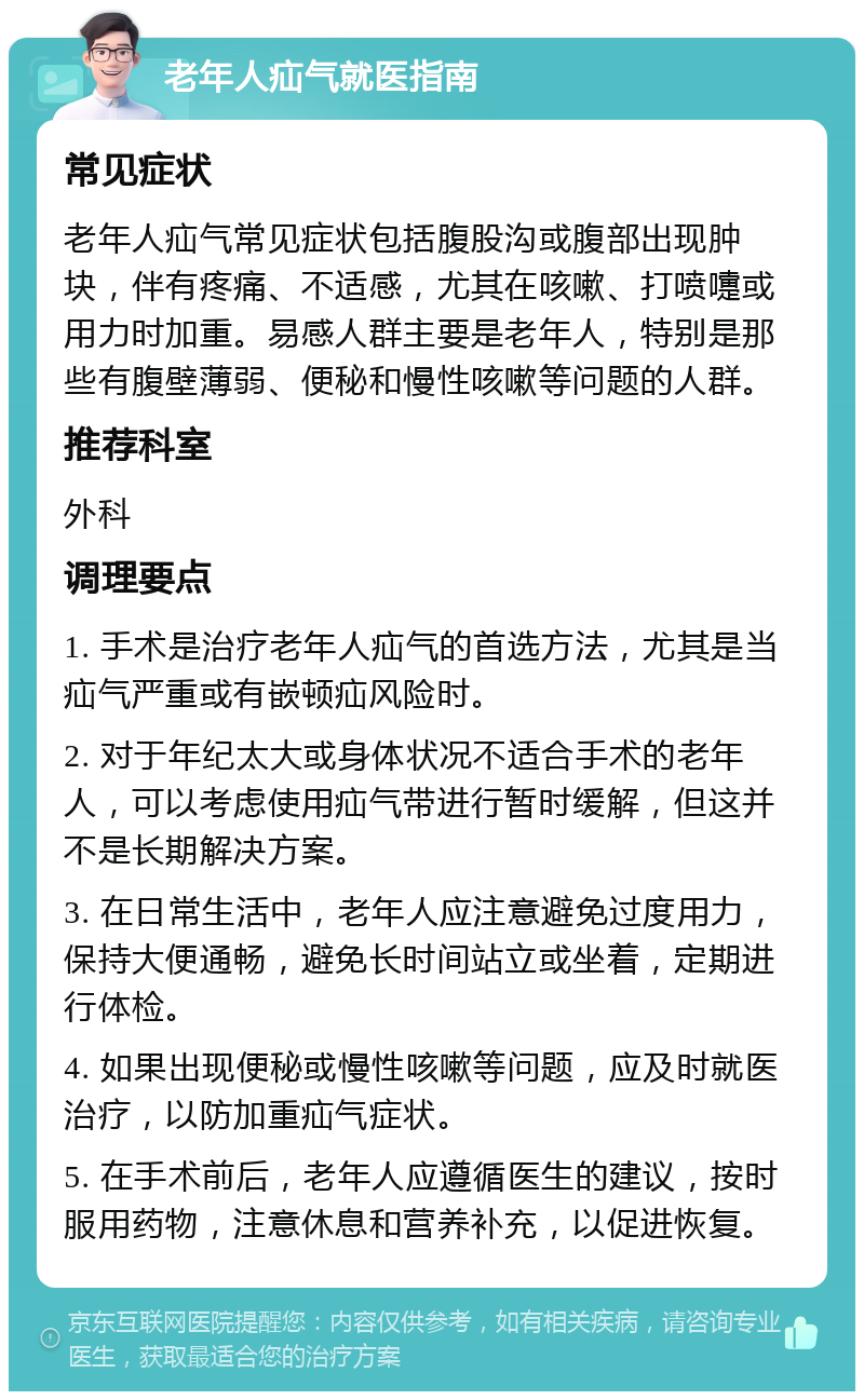 老年人疝气就医指南 常见症状 老年人疝气常见症状包括腹股沟或腹部出现肿块，伴有疼痛、不适感，尤其在咳嗽、打喷嚏或用力时加重。易感人群主要是老年人，特别是那些有腹壁薄弱、便秘和慢性咳嗽等问题的人群。 推荐科室 外科 调理要点 1. 手术是治疗老年人疝气的首选方法，尤其是当疝气严重或有嵌顿疝风险时。 2. 对于年纪太大或身体状况不适合手术的老年人，可以考虑使用疝气带进行暂时缓解，但这并不是长期解决方案。 3. 在日常生活中，老年人应注意避免过度用力，保持大便通畅，避免长时间站立或坐着，定期进行体检。 4. 如果出现便秘或慢性咳嗽等问题，应及时就医治疗，以防加重疝气症状。 5. 在手术前后，老年人应遵循医生的建议，按时服用药物，注意休息和营养补充，以促进恢复。