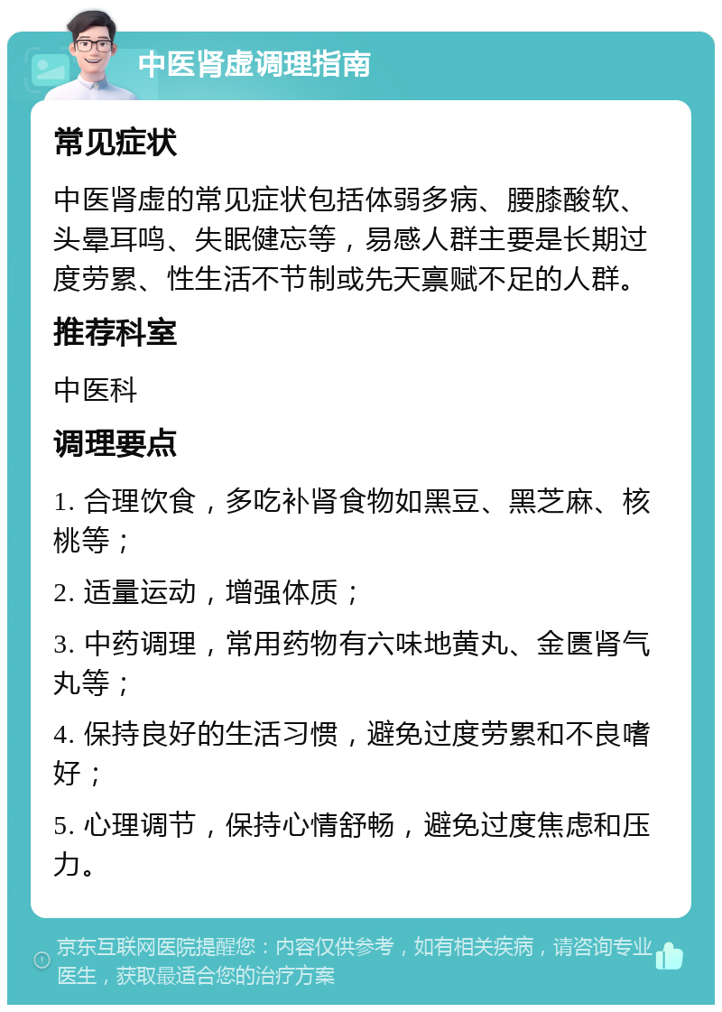 中医肾虚调理指南 常见症状 中医肾虚的常见症状包括体弱多病、腰膝酸软、头晕耳鸣、失眠健忘等，易感人群主要是长期过度劳累、性生活不节制或先天禀赋不足的人群。 推荐科室 中医科 调理要点 1. 合理饮食，多吃补肾食物如黑豆、黑芝麻、核桃等； 2. 适量运动，增强体质； 3. 中药调理，常用药物有六味地黄丸、金匮肾气丸等； 4. 保持良好的生活习惯，避免过度劳累和不良嗜好； 5. 心理调节，保持心情舒畅，避免过度焦虑和压力。