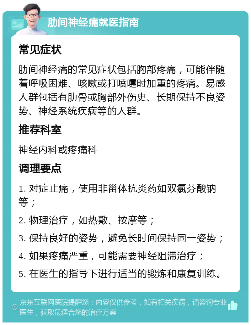 肋间神经痛就医指南 常见症状 肋间神经痛的常见症状包括胸部疼痛，可能伴随着呼吸困难、咳嗽或打喷嚏时加重的疼痛。易感人群包括有肋骨或胸部外伤史、长期保持不良姿势、神经系统疾病等的人群。 推荐科室 神经内科或疼痛科 调理要点 1. 对症止痛，使用非甾体抗炎药如双氯芬酸钠等； 2. 物理治疗，如热敷、按摩等； 3. 保持良好的姿势，避免长时间保持同一姿势； 4. 如果疼痛严重，可能需要神经阻滞治疗； 5. 在医生的指导下进行适当的锻炼和康复训练。