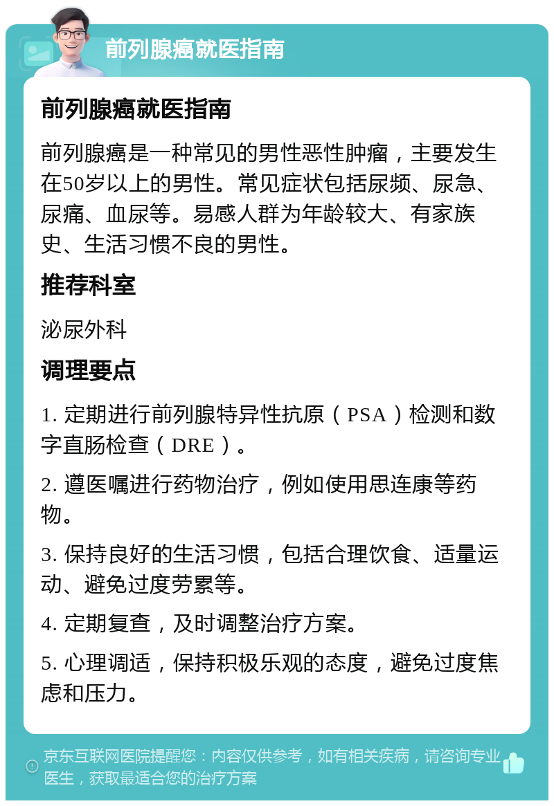 前列腺癌就医指南 前列腺癌就医指南 前列腺癌是一种常见的男性恶性肿瘤，主要发生在50岁以上的男性。常见症状包括尿频、尿急、尿痛、血尿等。易感人群为年龄较大、有家族史、生活习惯不良的男性。 推荐科室 泌尿外科 调理要点 1. 定期进行前列腺特异性抗原（PSA）检测和数字直肠检查（DRE）。 2. 遵医嘱进行药物治疗，例如使用思连康等药物。 3. 保持良好的生活习惯，包括合理饮食、适量运动、避免过度劳累等。 4. 定期复查，及时调整治疗方案。 5. 心理调适，保持积极乐观的态度，避免过度焦虑和压力。