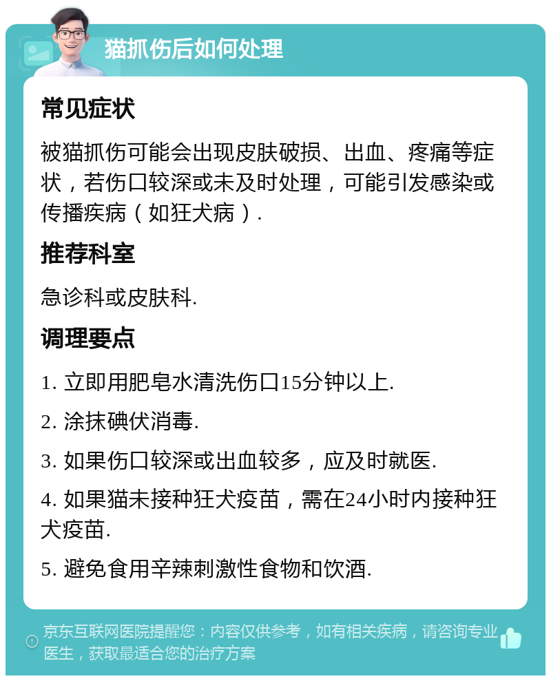 猫抓伤后如何处理 常见症状 被猫抓伤可能会出现皮肤破损、出血、疼痛等症状，若伤口较深或未及时处理，可能引发感染或传播疾病（如狂犬病）. 推荐科室 急诊科或皮肤科. 调理要点 1. 立即用肥皂水清洗伤口15分钟以上. 2. 涂抹碘伏消毒. 3. 如果伤口较深或出血较多，应及时就医. 4. 如果猫未接种狂犬疫苗，需在24小时内接种狂犬疫苗. 5. 避免食用辛辣刺激性食物和饮酒.