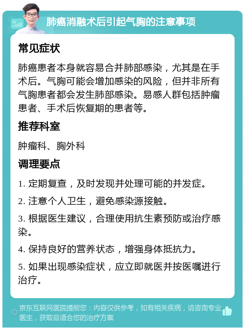 肺癌消融术后引起气胸的注意事项 常见症状 肺癌患者本身就容易合并肺部感染，尤其是在手术后。气胸可能会增加感染的风险，但并非所有气胸患者都会发生肺部感染。易感人群包括肿瘤患者、手术后恢复期的患者等。 推荐科室 肿瘤科、胸外科 调理要点 1. 定期复查，及时发现并处理可能的并发症。 2. 注意个人卫生，避免感染源接触。 3. 根据医生建议，合理使用抗生素预防或治疗感染。 4. 保持良好的营养状态，增强身体抵抗力。 5. 如果出现感染症状，应立即就医并按医嘱进行治疗。