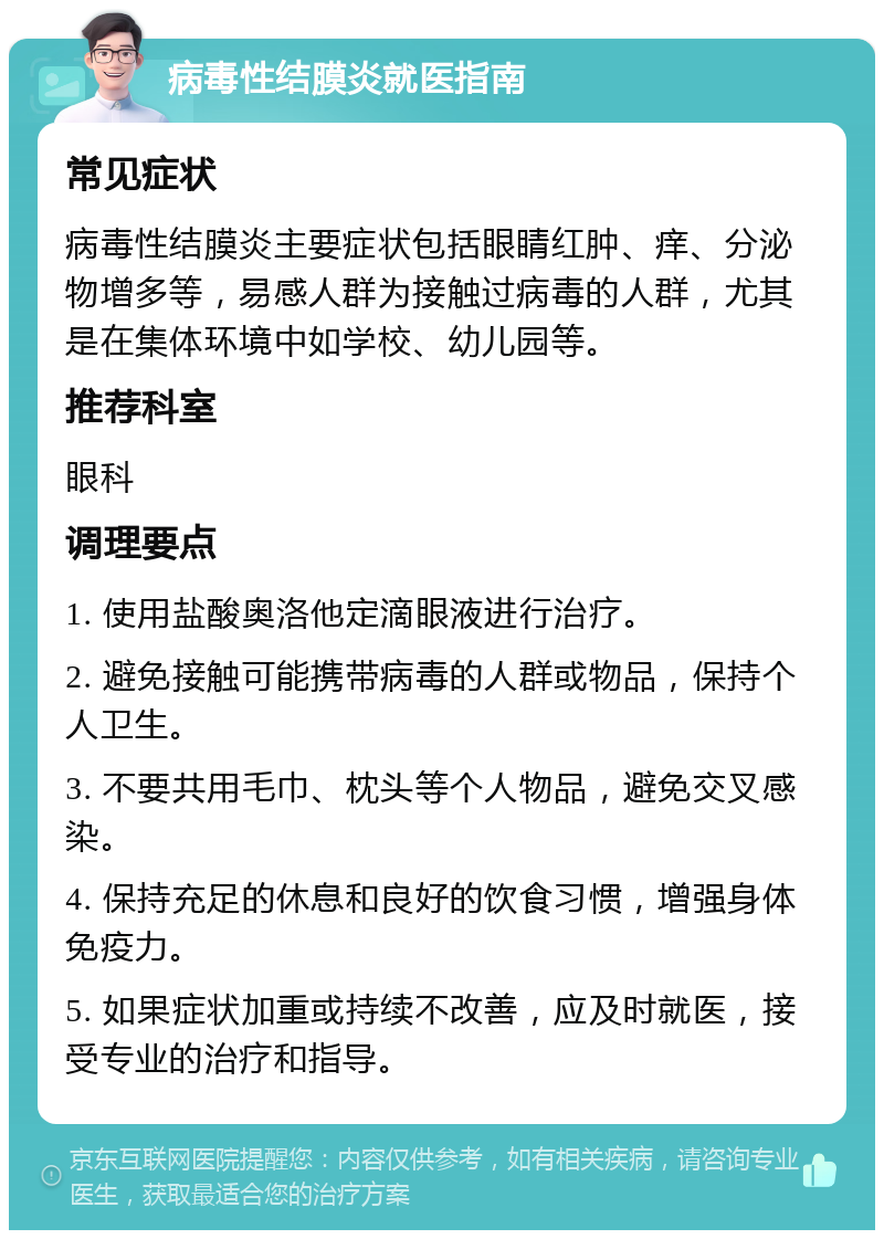 病毒性结膜炎就医指南 常见症状 病毒性结膜炎主要症状包括眼睛红肿、痒、分泌物增多等，易感人群为接触过病毒的人群，尤其是在集体环境中如学校、幼儿园等。 推荐科室 眼科 调理要点 1. 使用盐酸奥洛他定滴眼液进行治疗。 2. 避免接触可能携带病毒的人群或物品，保持个人卫生。 3. 不要共用毛巾、枕头等个人物品，避免交叉感染。 4. 保持充足的休息和良好的饮食习惯，增强身体免疫力。 5. 如果症状加重或持续不改善，应及时就医，接受专业的治疗和指导。