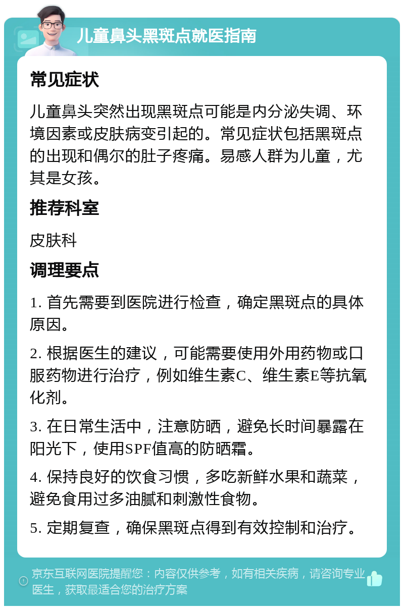 儿童鼻头黑斑点就医指南 常见症状 儿童鼻头突然出现黑斑点可能是内分泌失调、环境因素或皮肤病变引起的。常见症状包括黑斑点的出现和偶尔的肚子疼痛。易感人群为儿童，尤其是女孩。 推荐科室 皮肤科 调理要点 1. 首先需要到医院进行检查，确定黑斑点的具体原因。 2. 根据医生的建议，可能需要使用外用药物或口服药物进行治疗，例如维生素C、维生素E等抗氧化剂。 3. 在日常生活中，注意防晒，避免长时间暴露在阳光下，使用SPF值高的防晒霜。 4. 保持良好的饮食习惯，多吃新鲜水果和蔬菜，避免食用过多油腻和刺激性食物。 5. 定期复查，确保黑斑点得到有效控制和治疗。