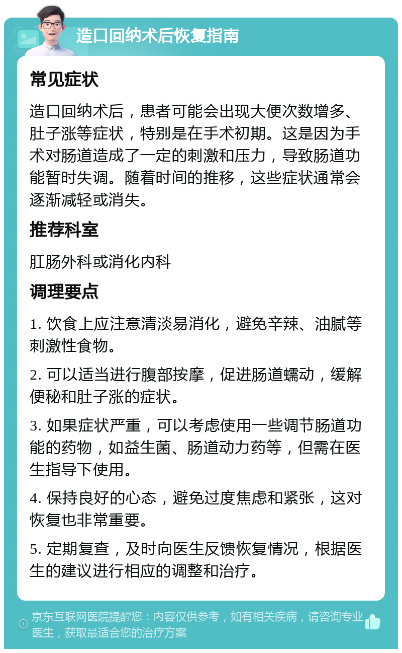 造口回纳术后恢复指南 常见症状 造口回纳术后，患者可能会出现大便次数增多、肚子涨等症状，特别是在手术初期。这是因为手术对肠道造成了一定的刺激和压力，导致肠道功能暂时失调。随着时间的推移，这些症状通常会逐渐减轻或消失。 推荐科室 肛肠外科或消化内科 调理要点 1. 饮食上应注意清淡易消化，避免辛辣、油腻等刺激性食物。 2. 可以适当进行腹部按摩，促进肠道蠕动，缓解便秘和肚子涨的症状。 3. 如果症状严重，可以考虑使用一些调节肠道功能的药物，如益生菌、肠道动力药等，但需在医生指导下使用。 4. 保持良好的心态，避免过度焦虑和紧张，这对恢复也非常重要。 5. 定期复查，及时向医生反馈恢复情况，根据医生的建议进行相应的调整和治疗。