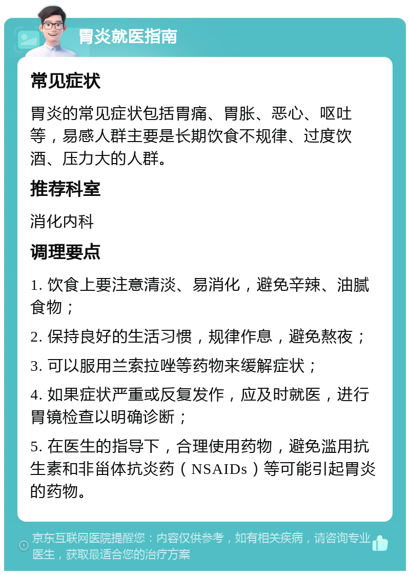 胃炎就医指南 常见症状 胃炎的常见症状包括胃痛、胃胀、恶心、呕吐等，易感人群主要是长期饮食不规律、过度饮酒、压力大的人群。 推荐科室 消化内科 调理要点 1. 饮食上要注意清淡、易消化，避免辛辣、油腻食物； 2. 保持良好的生活习惯，规律作息，避免熬夜； 3. 可以服用兰索拉唑等药物来缓解症状； 4. 如果症状严重或反复发作，应及时就医，进行胃镜检查以明确诊断； 5. 在医生的指导下，合理使用药物，避免滥用抗生素和非甾体抗炎药（NSAIDs）等可能引起胃炎的药物。