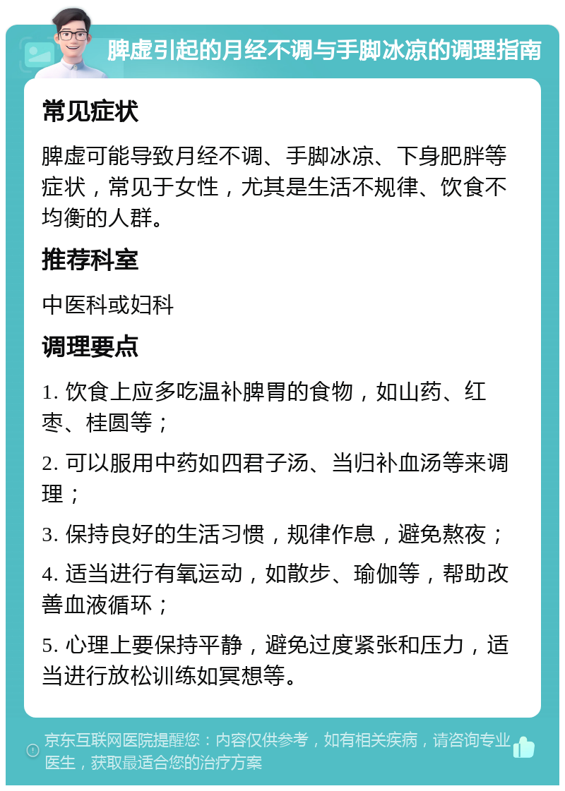 脾虚引起的月经不调与手脚冰凉的调理指南 常见症状 脾虚可能导致月经不调、手脚冰凉、下身肥胖等症状，常见于女性，尤其是生活不规律、饮食不均衡的人群。 推荐科室 中医科或妇科 调理要点 1. 饮食上应多吃温补脾胃的食物，如山药、红枣、桂圆等； 2. 可以服用中药如四君子汤、当归补血汤等来调理； 3. 保持良好的生活习惯，规律作息，避免熬夜； 4. 适当进行有氧运动，如散步、瑜伽等，帮助改善血液循环； 5. 心理上要保持平静，避免过度紧张和压力，适当进行放松训练如冥想等。