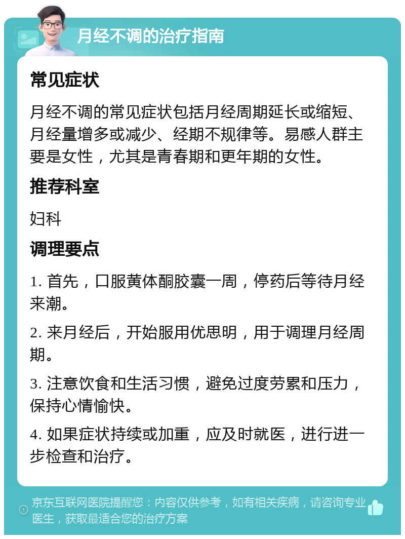 月经不调的治疗指南 常见症状 月经不调的常见症状包括月经周期延长或缩短、月经量增多或减少、经期不规律等。易感人群主要是女性，尤其是青春期和更年期的女性。 推荐科室 妇科 调理要点 1. 首先，口服黄体酮胶囊一周，停药后等待月经来潮。 2. 来月经后，开始服用优思明，用于调理月经周期。 3. 注意饮食和生活习惯，避免过度劳累和压力，保持心情愉快。 4. 如果症状持续或加重，应及时就医，进行进一步检查和治疗。