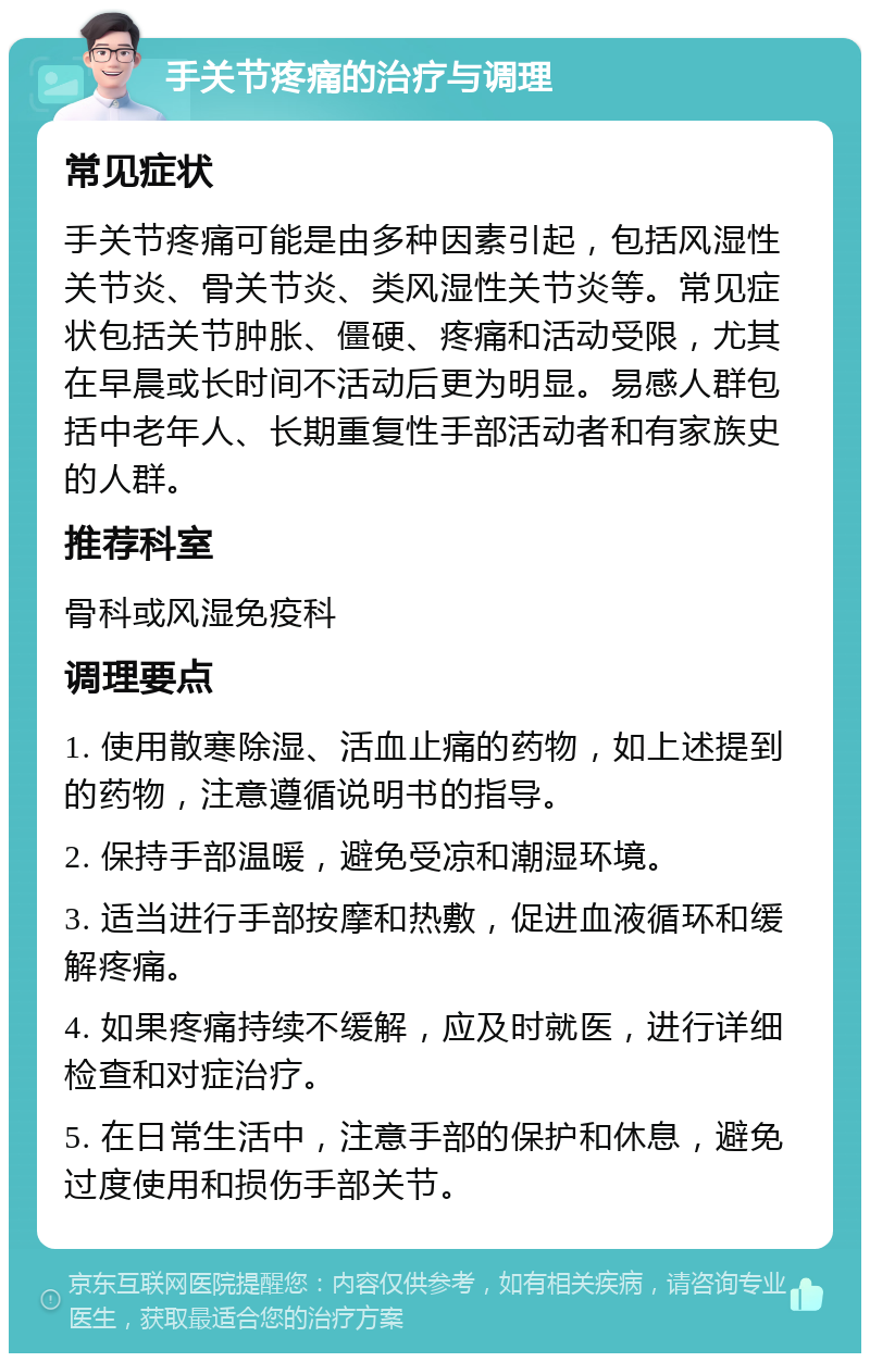 手关节疼痛的治疗与调理 常见症状 手关节疼痛可能是由多种因素引起，包括风湿性关节炎、骨关节炎、类风湿性关节炎等。常见症状包括关节肿胀、僵硬、疼痛和活动受限，尤其在早晨或长时间不活动后更为明显。易感人群包括中老年人、长期重复性手部活动者和有家族史的人群。 推荐科室 骨科或风湿免疫科 调理要点 1. 使用散寒除湿、活血止痛的药物，如上述提到的药物，注意遵循说明书的指导。 2. 保持手部温暖，避免受凉和潮湿环境。 3. 适当进行手部按摩和热敷，促进血液循环和缓解疼痛。 4. 如果疼痛持续不缓解，应及时就医，进行详细检查和对症治疗。 5. 在日常生活中，注意手部的保护和休息，避免过度使用和损伤手部关节。