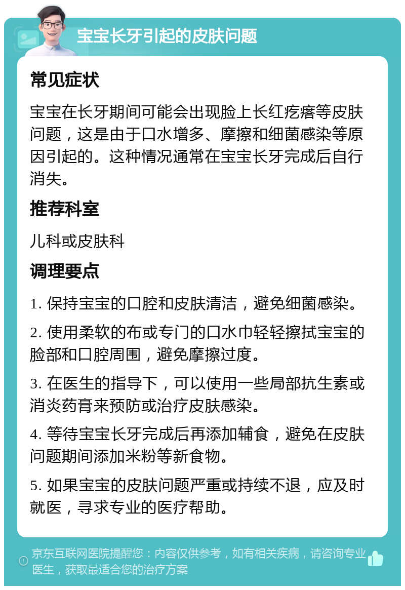 宝宝长牙引起的皮肤问题 常见症状 宝宝在长牙期间可能会出现脸上长红疙瘩等皮肤问题，这是由于口水增多、摩擦和细菌感染等原因引起的。这种情况通常在宝宝长牙完成后自行消失。 推荐科室 儿科或皮肤科 调理要点 1. 保持宝宝的口腔和皮肤清洁，避免细菌感染。 2. 使用柔软的布或专门的口水巾轻轻擦拭宝宝的脸部和口腔周围，避免摩擦过度。 3. 在医生的指导下，可以使用一些局部抗生素或消炎药膏来预防或治疗皮肤感染。 4. 等待宝宝长牙完成后再添加辅食，避免在皮肤问题期间添加米粉等新食物。 5. 如果宝宝的皮肤问题严重或持续不退，应及时就医，寻求专业的医疗帮助。