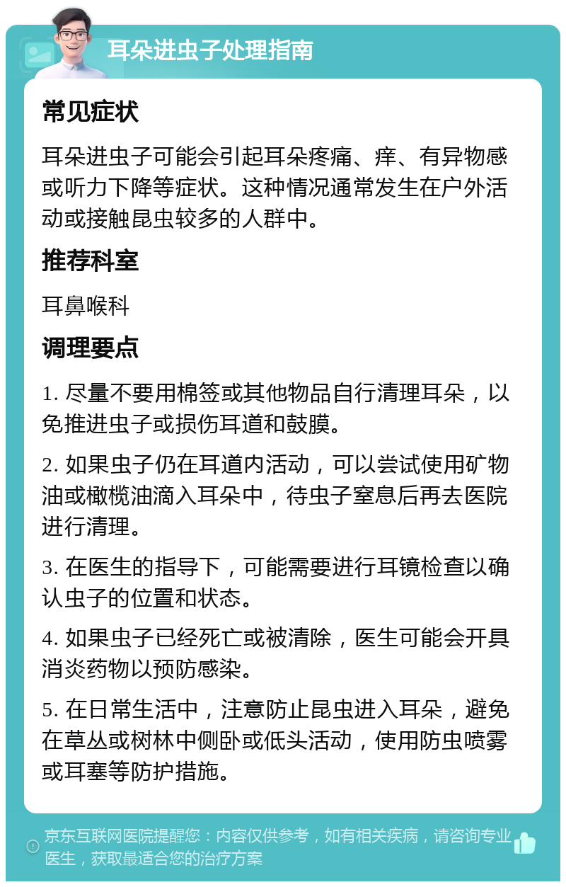 耳朵进虫子处理指南 常见症状 耳朵进虫子可能会引起耳朵疼痛、痒、有异物感或听力下降等症状。这种情况通常发生在户外活动或接触昆虫较多的人群中。 推荐科室 耳鼻喉科 调理要点 1. 尽量不要用棉签或其他物品自行清理耳朵，以免推进虫子或损伤耳道和鼓膜。 2. 如果虫子仍在耳道内活动，可以尝试使用矿物油或橄榄油滴入耳朵中，待虫子窒息后再去医院进行清理。 3. 在医生的指导下，可能需要进行耳镜检查以确认虫子的位置和状态。 4. 如果虫子已经死亡或被清除，医生可能会开具消炎药物以预防感染。 5. 在日常生活中，注意防止昆虫进入耳朵，避免在草丛或树林中侧卧或低头活动，使用防虫喷雾或耳塞等防护措施。