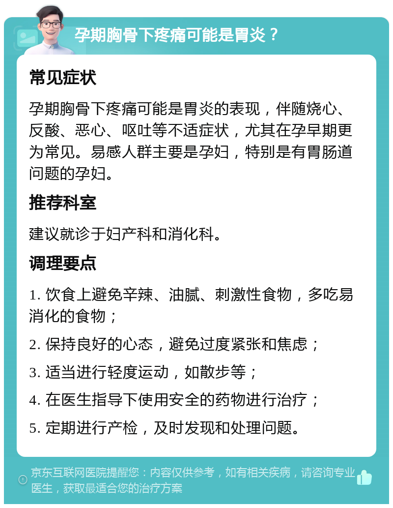 孕期胸骨下疼痛可能是胃炎？ 常见症状 孕期胸骨下疼痛可能是胃炎的表现，伴随烧心、反酸、恶心、呕吐等不适症状，尤其在孕早期更为常见。易感人群主要是孕妇，特别是有胃肠道问题的孕妇。 推荐科室 建议就诊于妇产科和消化科。 调理要点 1. 饮食上避免辛辣、油腻、刺激性食物，多吃易消化的食物； 2. 保持良好的心态，避免过度紧张和焦虑； 3. 适当进行轻度运动，如散步等； 4. 在医生指导下使用安全的药物进行治疗； 5. 定期进行产检，及时发现和处理问题。