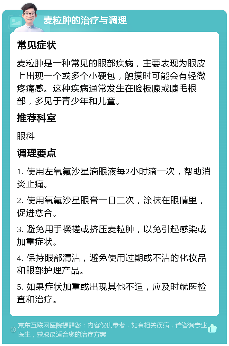 麦粒肿的治疗与调理 常见症状 麦粒肿是一种常见的眼部疾病，主要表现为眼皮上出现一个或多个小硬包，触摸时可能会有轻微疼痛感。这种疾病通常发生在睑板腺或睫毛根部，多见于青少年和儿童。 推荐科室 眼科 调理要点 1. 使用左氧氟沙星滴眼液每2小时滴一次，帮助消炎止痛。 2. 使用氧氟沙星眼膏一日三次，涂抹在眼睛里，促进愈合。 3. 避免用手揉搓或挤压麦粒肿，以免引起感染或加重症状。 4. 保持眼部清洁，避免使用过期或不洁的化妆品和眼部护理产品。 5. 如果症状加重或出现其他不适，应及时就医检查和治疗。