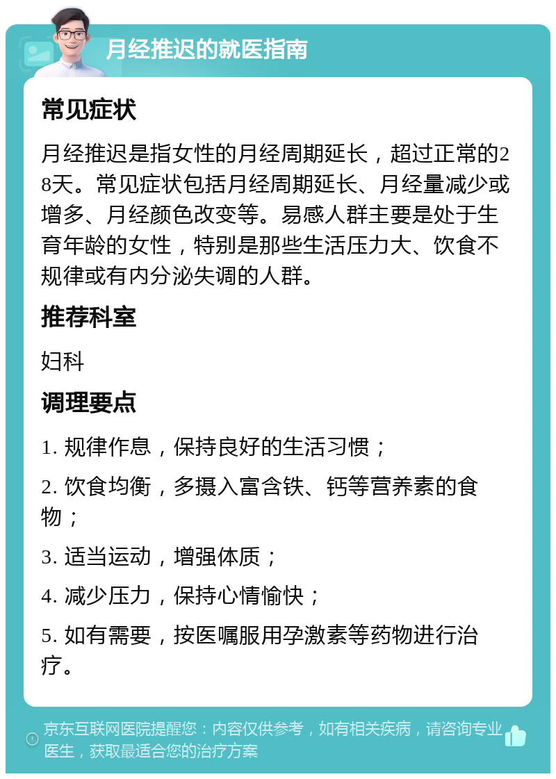 月经推迟的就医指南 常见症状 月经推迟是指女性的月经周期延长，超过正常的28天。常见症状包括月经周期延长、月经量减少或增多、月经颜色改变等。易感人群主要是处于生育年龄的女性，特别是那些生活压力大、饮食不规律或有内分泌失调的人群。 推荐科室 妇科 调理要点 1. 规律作息，保持良好的生活习惯； 2. 饮食均衡，多摄入富含铁、钙等营养素的食物； 3. 适当运动，增强体质； 4. 减少压力，保持心情愉快； 5. 如有需要，按医嘱服用孕激素等药物进行治疗。