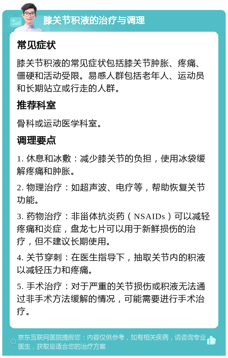 膝关节积液的治疗与调理 常见症状 膝关节积液的常见症状包括膝关节肿胀、疼痛、僵硬和活动受限。易感人群包括老年人、运动员和长期站立或行走的人群。 推荐科室 骨科或运动医学科室。 调理要点 1. 休息和冰敷：减少膝关节的负担，使用冰袋缓解疼痛和肿胀。 2. 物理治疗：如超声波、电疗等，帮助恢复关节功能。 3. 药物治疗：非甾体抗炎药（NSAIDs）可以减轻疼痛和炎症，盘龙七片可以用于新鲜损伤的治疗，但不建议长期使用。 4. 关节穿刺：在医生指导下，抽取关节内的积液以减轻压力和疼痛。 5. 手术治疗：对于严重的关节损伤或积液无法通过非手术方法缓解的情况，可能需要进行手术治疗。