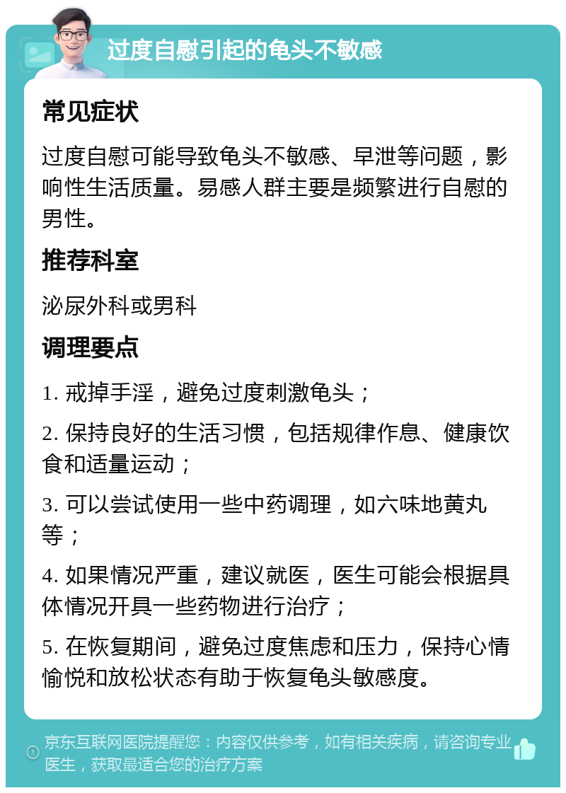 过度自慰引起的龟头不敏感 常见症状 过度自慰可能导致龟头不敏感、早泄等问题，影响性生活质量。易感人群主要是频繁进行自慰的男性。 推荐科室 泌尿外科或男科 调理要点 1. 戒掉手淫，避免过度刺激龟头； 2. 保持良好的生活习惯，包括规律作息、健康饮食和适量运动； 3. 可以尝试使用一些中药调理，如六味地黄丸等； 4. 如果情况严重，建议就医，医生可能会根据具体情况开具一些药物进行治疗； 5. 在恢复期间，避免过度焦虑和压力，保持心情愉悦和放松状态有助于恢复龟头敏感度。