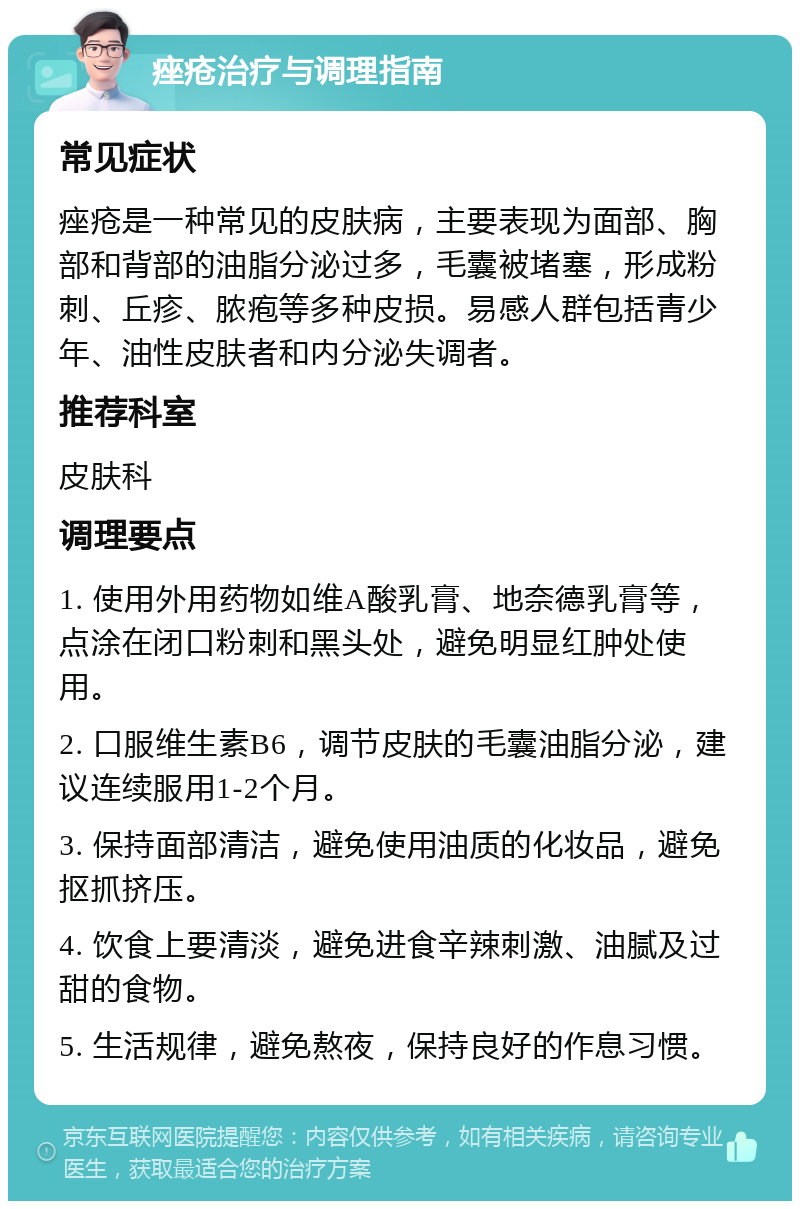 痤疮治疗与调理指南 常见症状 痤疮是一种常见的皮肤病，主要表现为面部、胸部和背部的油脂分泌过多，毛囊被堵塞，形成粉刺、丘疹、脓疱等多种皮损。易感人群包括青少年、油性皮肤者和内分泌失调者。 推荐科室 皮肤科 调理要点 1. 使用外用药物如维A酸乳膏、地奈德乳膏等，点涂在闭口粉刺和黑头处，避免明显红肿处使用。 2. 口服维生素B6，调节皮肤的毛囊油脂分泌，建议连续服用1-2个月。 3. 保持面部清洁，避免使用油质的化妆品，避免抠抓挤压。 4. 饮食上要清淡，避免进食辛辣刺激、油腻及过甜的食物。 5. 生活规律，避免熬夜，保持良好的作息习惯。